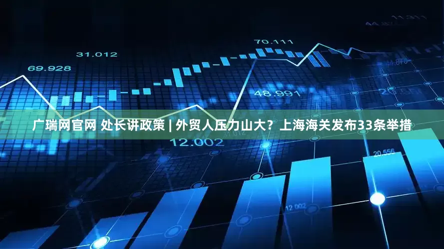 广瑞网官网 处长讲政策 | 外贸人压力山大？上海海关发布33条举措