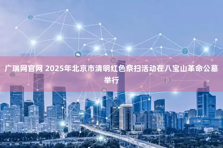 广瑞网官网 2025年北京市清明红色祭扫活动在八宝山革命公墓举行