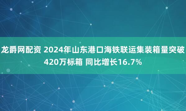 龙爵网配资 2024年山东港口海铁联运集装箱量突破420万标箱 同比增长16.7%