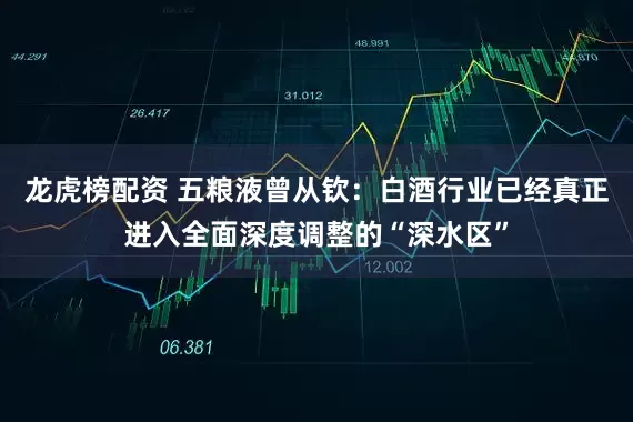 龙虎榜配资 五粮液曾从钦：白酒行业已经真正进入全面深度调整的“深水区”
