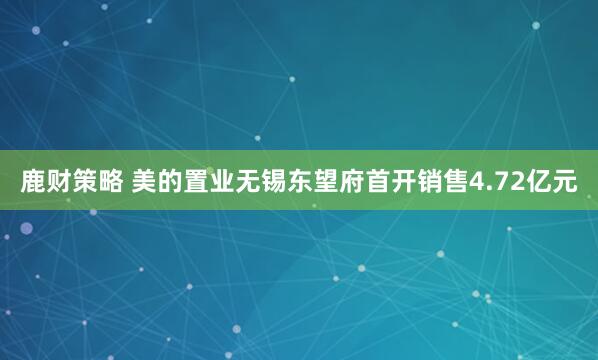 鹿财策略 美的置业无锡东望府首开销售4.72亿元