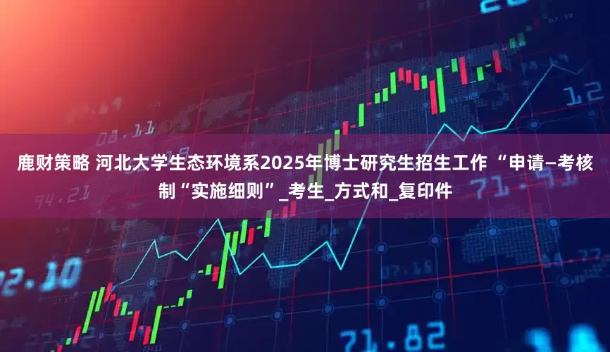 鹿财策略 河北大学生态环境系2025年博士研究生招生工作 “申请—考核制“实施细则”_考生_方式和_复印件