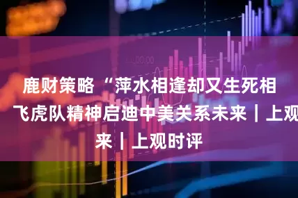 鹿财策略 “萍水相逢却又生死相依”，飞虎队精神启迪中美关系未来｜上观时评