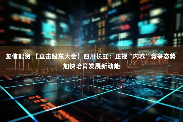 龙信配资 【直击股东大会】四川长虹：正视“内卷”竞争态势 加快培育发展新动能