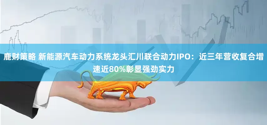 鹿财策略 新能源汽车动力系统龙头汇川联合动力IPO：近三年营收复合增速近80%彰显强劲实力