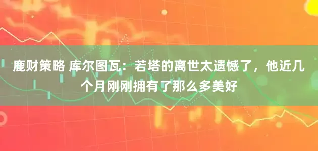 鹿财策略 库尔图瓦：若塔的离世太遗憾了，他近几个月刚刚拥有了那么多美好