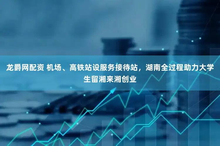 龙爵网配资 机场、高铁站设服务接待站，湖南全过程助力大学生留湘来湘创业