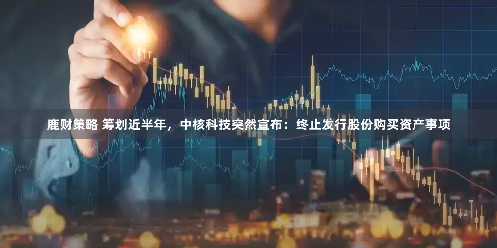 鹿财策略 筹划近半年，中核科技突然宣布：终止发行股份购买资产事项