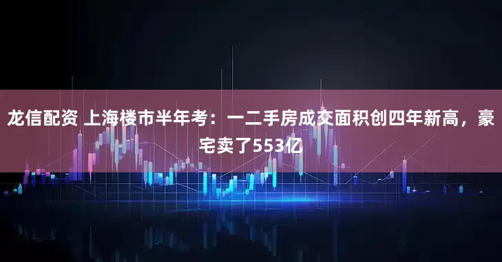 龙信配资 上海楼市半年考：一二手房成交面积创四年新高，豪宅卖了553亿