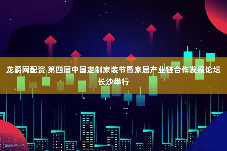 龙爵网配资 第四届中国定制家装节暨家居产业链合作发展论坛长沙举行