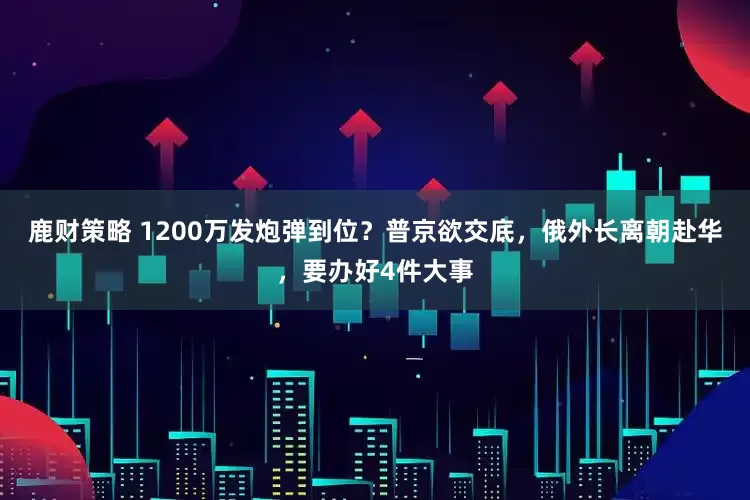 鹿财策略 1200万发炮弹到位？普京欲交底，俄外长离朝赴华，要办好4件大事