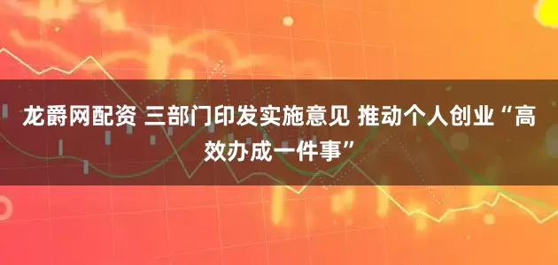 龙爵网配资 三部门印发实施意见 推动个人创业“高效办成一件事”