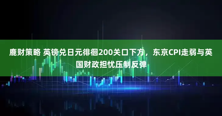 鹿财策略 英镑兑日元徘徊200关口下方，东京CPI走弱与英国财政担忧压制反弹