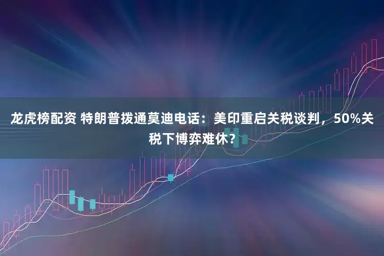 龙虎榜配资 特朗普拨通莫迪电话:美印重启关税谈判,50%关税下博弈难休?