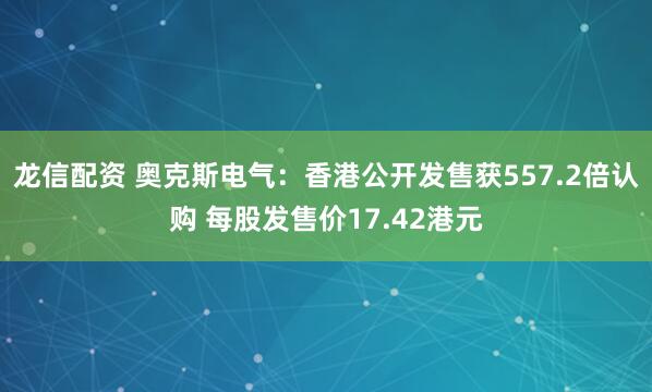 龙信配资 奥克斯电气:香港公开发售获557.2倍认购 每股发售价17.42港元