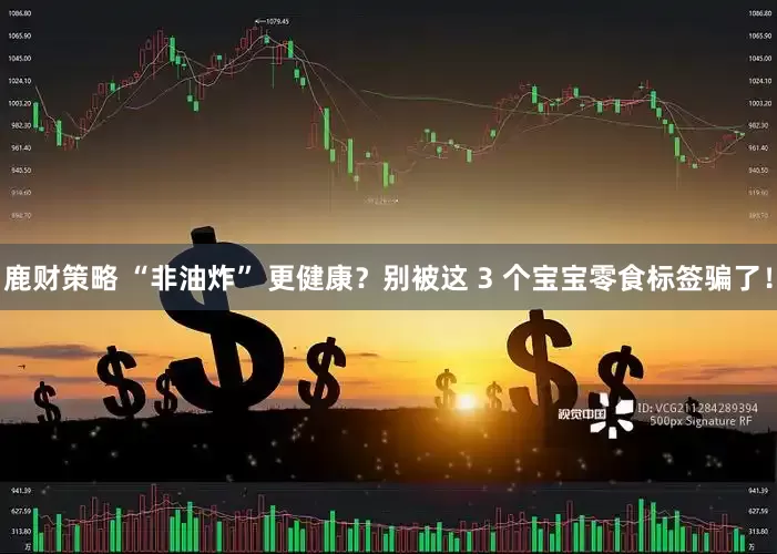 鹿财策略 “非油炸” 更健康？别被这 3 个宝宝零食标签骗了！